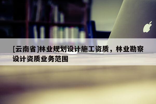 [云南省]林業(yè)規(guī)劃設(shè)計施工資質(zhì)，林業(yè)勘察設(shè)計資質(zhì)業(yè)務(wù)范圍