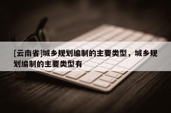 [云南省]城鄉(xiāng)規(guī)劃編制的主要類型，城鄉(xiāng)規(guī)劃編制的主要類型有