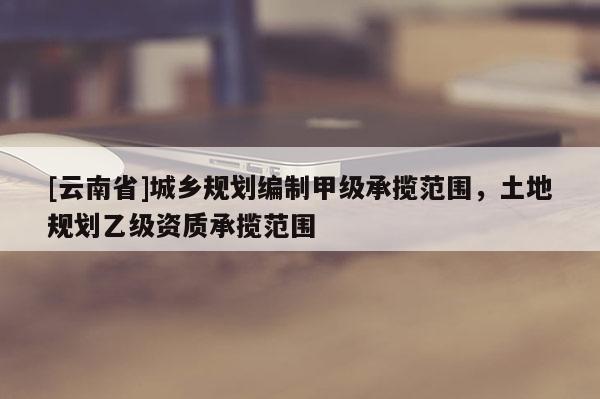 [云南省]城鄉(xiāng)規(guī)劃編制甲級(jí)承攬范圍，土地規(guī)劃乙級(jí)資質(zhì)承攬范圍