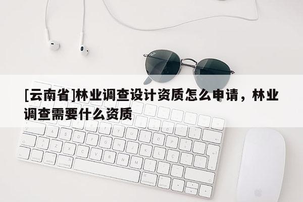 [云南省]林業(yè)調(diào)查設(shè)計(jì)資質(zhì)怎么申請(qǐng)，林業(yè)調(diào)查需要什么資質(zhì)