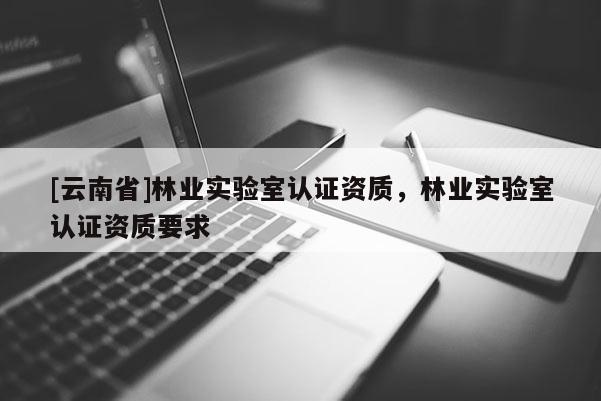 [云南省]林業(yè)實驗室認(rèn)證資質(zhì)，林業(yè)實驗室認(rèn)證資質(zhì)要求