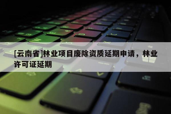 [云南省]林業(yè)項(xiàng)目廢除資質(zhì)延期申請，林業(yè)許可證延期