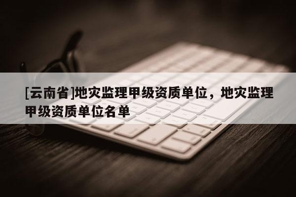 [云南省]地災(zāi)監(jiān)理甲級(jí)資質(zhì)單位，地災(zāi)監(jiān)理甲級(jí)資質(zhì)單位名單
