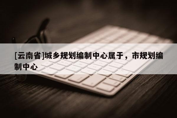 [云南省]城鄉(xiāng)規(guī)劃編制中心屬于，市規(guī)劃編制中心
