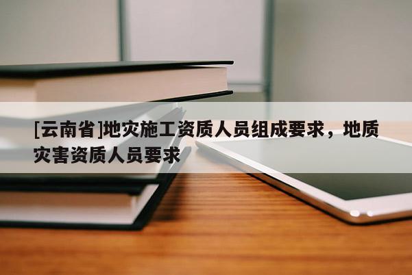 [云南省]地災(zāi)施工資質(zhì)人員組成要求，地質(zhì)災(zāi)害資質(zhì)人員要求