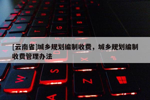 [云南省]城鄉(xiāng)規(guī)劃編制收費(fèi)，城鄉(xiāng)規(guī)劃編制收費(fèi)管理辦法