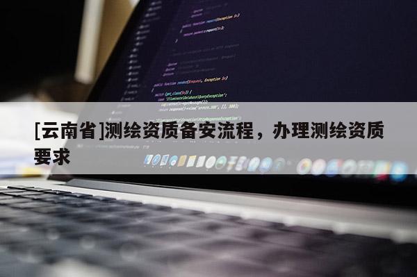 [云南省]測繪資質(zhì)備安流程，辦理測繪資質(zhì)要求