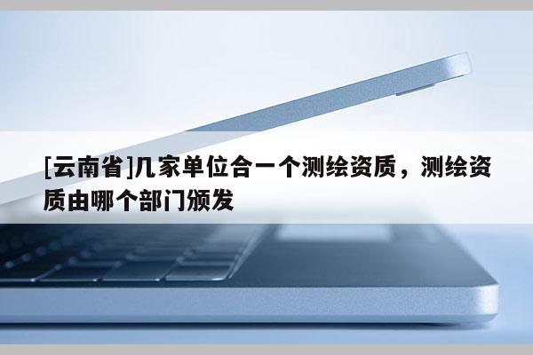 [云南省]幾家單位合一個(gè)測(cè)繪資質(zhì)，測(cè)繪資質(zhì)由哪個(gè)部門(mén)頒發(fā)