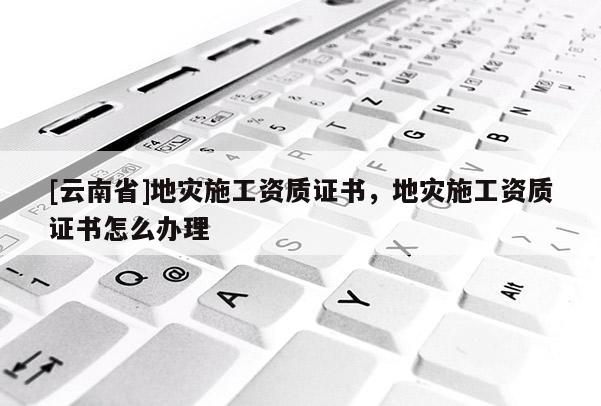 [云南省]地災(zāi)施工資質(zhì)證書，地災(zāi)施工資質(zhì)證書怎么辦理