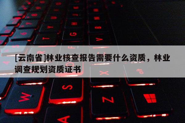 [云南省]林業(yè)核查報告需要什么資質(zhì)，林業(yè)調(diào)查規(guī)劃資質(zhì)證書
