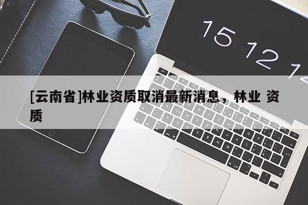 [云南省]林業(yè)資質(zhì)取消最新消息，林業(yè) 資質(zhì)