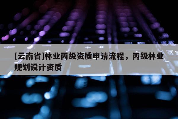 [云南省]林業(yè)丙級資質(zhì)申請流程，丙級林業(yè)規(guī)劃設(shè)計資質(zhì)