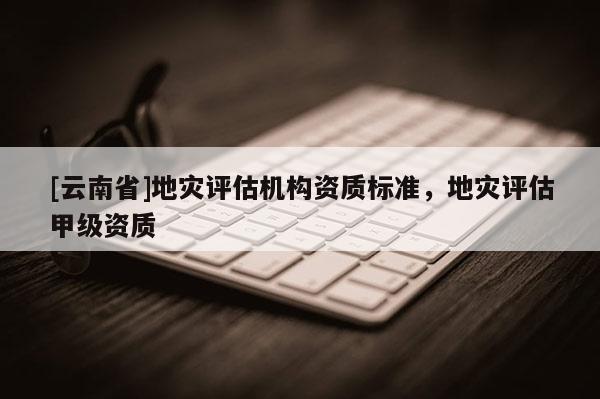 [云南省]地災(zāi)評估機構(gòu)資質(zhì)標準，地災(zāi)評估甲級資質(zhì)