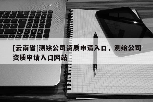 [云南省]測(cè)繪公司資質(zhì)申請(qǐng)入口，測(cè)繪公司資質(zhì)申請(qǐng)入口網(wǎng)站