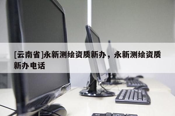 [云南省]永新測(cè)繪資質(zhì)新辦，永新測(cè)繪資質(zhì)新辦電話