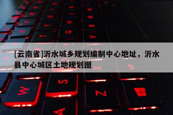 [云南省]沂水城鄉(xiāng)規(guī)劃編制中心地址，沂水縣中心城區(qū)土地規(guī)劃圖