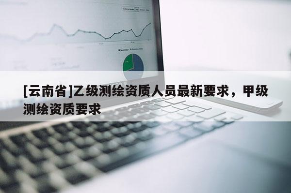 [云南省]乙級測繪資質(zhì)人員最新要求，甲級測繪資質(zhì)要求