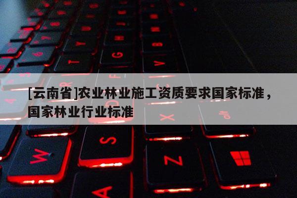 [云南省]農(nóng)業(yè)林業(yè)施工資質(zhì)要求國家標(biāo)準(zhǔn)，國家林業(yè)行業(yè)標(biāo)準(zhǔn)
