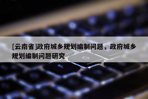 [云南省]政府城鄉(xiāng)規(guī)劃編制問題，政府城鄉(xiāng)規(guī)劃編制問題研究