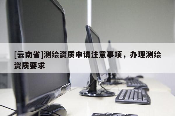 [云南省]測繪資質(zhì)申請注意事項，辦理測繪資質(zhì)要求