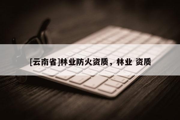 [云南省]林業(yè)防火資質(zhì)，林業(yè) 資質(zhì)