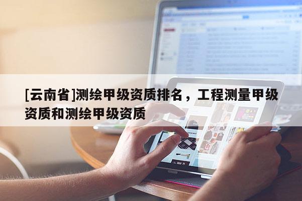 [云南省]測繪甲級資質(zhì)排名，工程測量甲級資質(zhì)和測繪甲級資質(zhì)