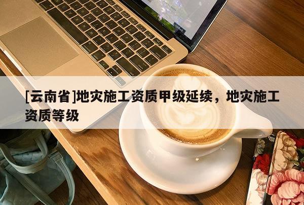 [云南省]地災(zāi)施工資質(zhì)甲級延續(xù)，地災(zāi)施工資質(zhì)等級