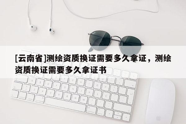 [云南省]測繪資質(zhì)換證需要多久拿證，測繪資質(zhì)換證需要多久拿證書