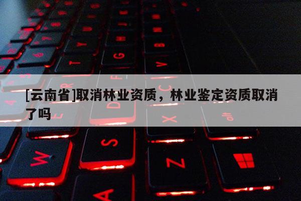 [云南省]取消林業(yè)資質(zhì)，林業(yè)鑒定資質(zhì)取消了嗎