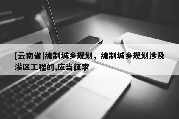 [云南省]編制城鄉(xiāng)規(guī)劃，編制城鄉(xiāng)規(guī)劃涉及灌區(qū)工程的,應(yīng)當(dāng)征求