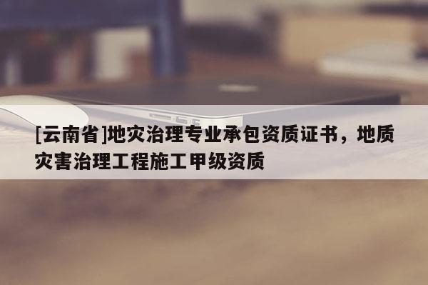 [云南省]地災(zāi)治理專業(yè)承包資質(zhì)證書，地質(zhì)災(zāi)害治理工程施工甲級(jí)資質(zhì)