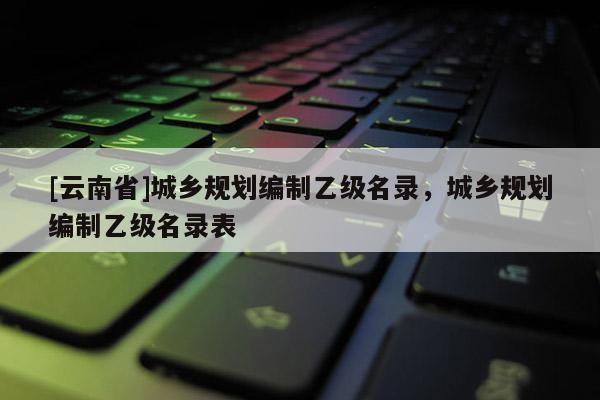 [云南省]城鄉(xiāng)規(guī)劃編制乙級(jí)名錄，城鄉(xiāng)規(guī)劃編制乙級(jí)名錄表
