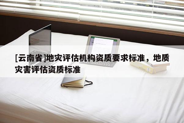 [云南省]地災(zāi)評估機構(gòu)資質(zhì)要求標(biāo)準(zhǔn)，地質(zhì)災(zāi)害評估資質(zhì)標(biāo)準(zhǔn)