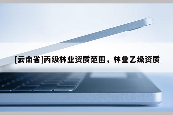 [云南省]丙級(jí)林業(yè)資質(zhì)范圍，林業(yè)乙級(jí)資質(zhì)