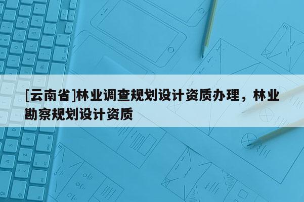 [云南省]林業(yè)調查規(guī)劃設計資質辦理，林業(yè)勘察規(guī)劃設計資質
