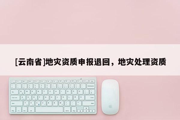 [云南省]地災(zāi)資質(zhì)申報(bào)退回，地災(zāi)處理資質(zhì)