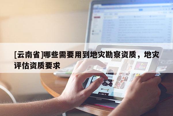 [云南省]哪些需要用到地災(zāi)勘察資質(zhì)，地災(zāi)評估資質(zhì)要求