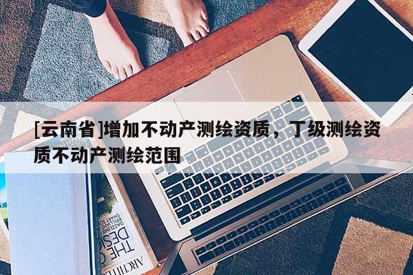 [云南省]增加不動(dòng)產(chǎn)測繪資質(zhì)，丁級測繪資質(zhì)不動(dòng)產(chǎn)測繪范圍