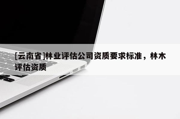 [云南省]林業(yè)評(píng)估公司資質(zhì)要求標(biāo)準(zhǔn)，林木評(píng)估資質(zhì)