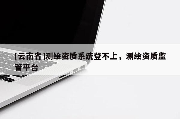 [云南省]測繪資質(zhì)系統(tǒng)登不上，測繪資質(zhì)監(jiān)管平臺(tái)
