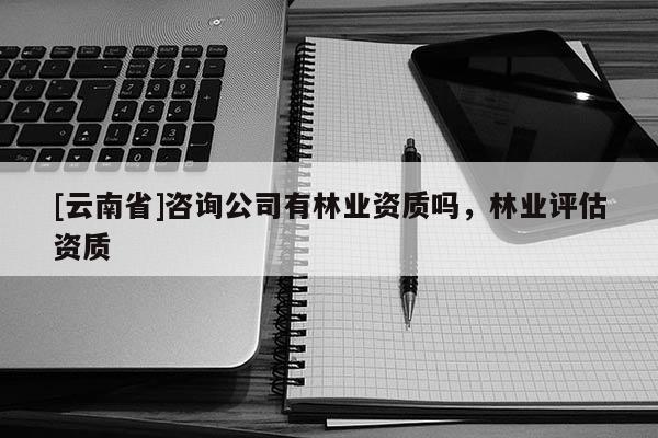 [云南省]咨詢公司有林業(yè)資質(zhì)嗎，林業(yè)評估資質(zhì)