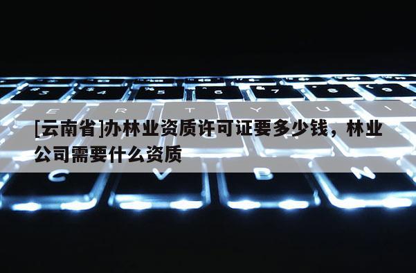 [云南省]辦林業(yè)資質(zhì)許可證要多少錢，林業(yè)公司需要什么資質(zhì)
