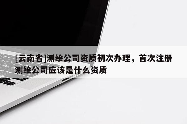 [云南省]測繪公司資質(zhì)初次辦理，首次注冊測繪公司應(yīng)該是什么資質(zhì)