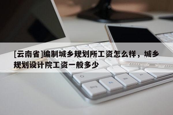 [云南省]編制城鄉(xiāng)規(guī)劃所工資怎么樣，城鄉(xiāng)規(guī)劃設(shè)計(jì)院工資一般多少