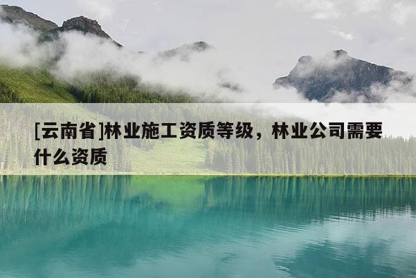 [云南省]林業(yè)施工資質(zhì)等級(jí)，林業(yè)公司需要什么資質(zhì)