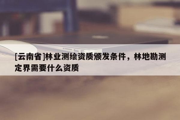 [云南省]林業(yè)測繪資質(zhì)頒發(fā)條件，林地勘測定界需要什么資質(zhì)