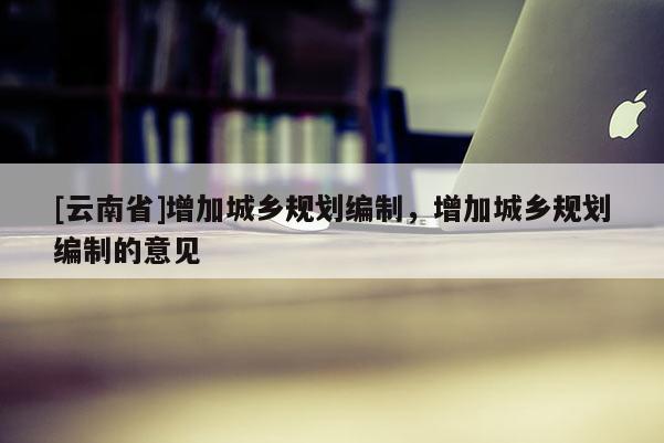 [云南省]增加城鄉(xiāng)規(guī)劃編制，增加城鄉(xiāng)規(guī)劃編制的意見