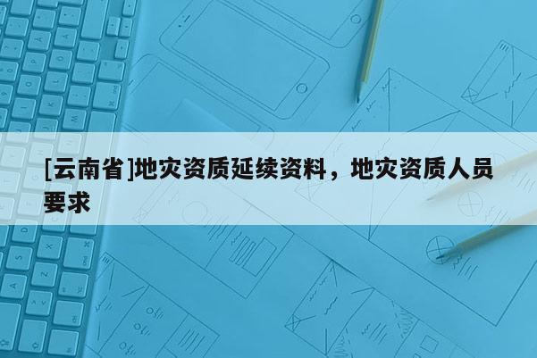 [云南省]地災(zāi)資質(zhì)延續(xù)資料，地災(zāi)資質(zhì)人員要求