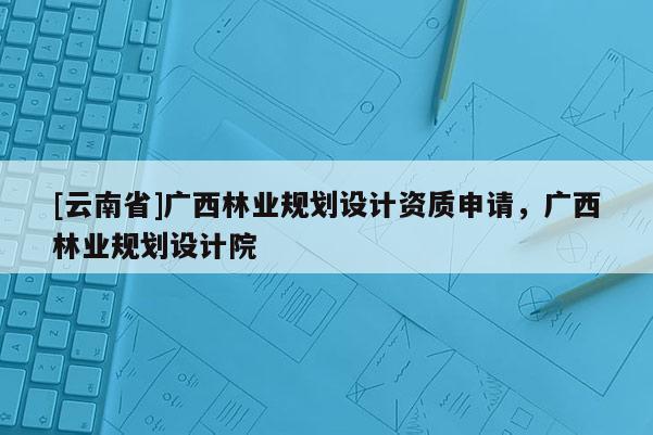 [云南省]廣西林業(yè)規(guī)劃設(shè)計資質(zhì)申請，廣西林業(yè)規(guī)劃設(shè)計院