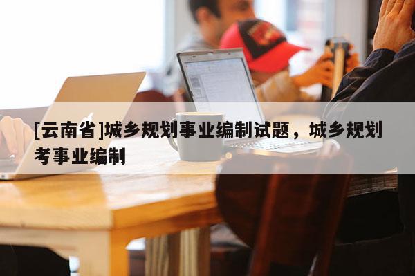 [云南省]城鄉(xiāng)規(guī)劃事業(yè)編制試題，城鄉(xiāng)規(guī)劃考事業(yè)編制